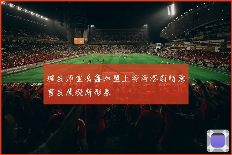 理发师宣岳鑫加盟上海海港前特意剪发展现新形象