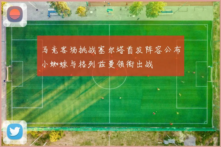 马竞客场挑战塞尔塔首发阵容公布小蜘蛛与格列兹曼领衔出战