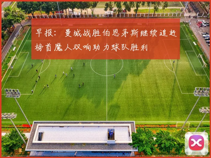 早报：曼城战胜伯恩茅斯继续追赶榜首魔人双响助力球队胜利