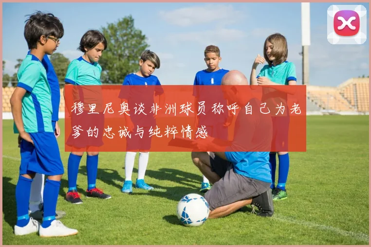 穆里尼奥谈非洲球员称呼自己为老爹的忠诚与纯粹情感