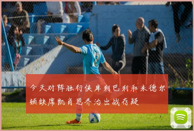 今天对阵独行侠库利巴利和米德尔顿缺席凯肖恩乔治出战存疑