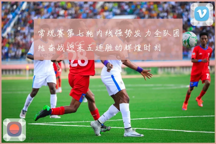 常规赛第七轮内线强势发力全队团结奋战迎来五连胜的辉煌时刻