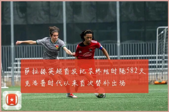 萨拉赫英超首发纪录终结时隔582天克洛普时代以来首次替补出场