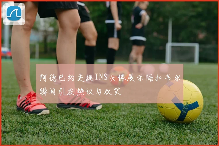 阿德巴约更换INS头像展示隔扣韦尔瞬间引发热议与欢笑